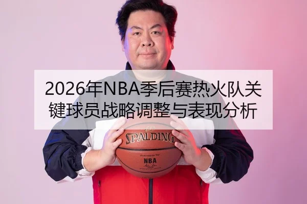 2026年NBA季后赛热火队关键球员战略调整与表现分析