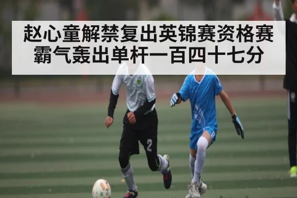 赵心童解禁复出英锦赛资格赛霸气轰出单杆一百四十七分