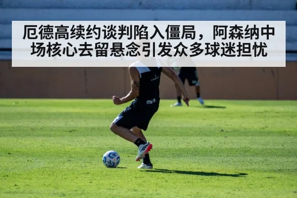 厄德高续约谈判陷入僵局，阿森纳中场核心去留悬念引发众多球迷担忧